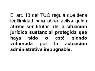 El art. 13 del TUO regula que tiene
legitimidad para obrar activa quien
afirme ser titular de la situación
jurídica sustancial protegida que
haya     sido    o esté siendo
vulnerada por la actuación
administrativa impugnable.
 