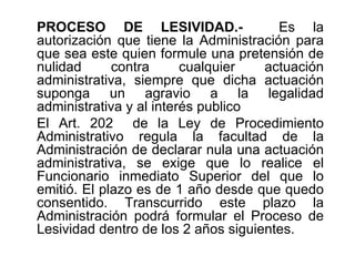 PROCESO DE LESIVIDAD.-                 Es la
autorización que tiene la Administración para
que sea este quien formule una pretensión de
nulidad      contra      cualquier   actuación
administrativa, siempre que dicha actuación
suponga un agravio a la legalidad
administrativa y al interés publico
El Art. 202 de la Ley de Procedimiento
Administrativo regula la facultad de la
Administración de declarar nula una actuación
administrativa, se exige que lo realice el
Funcionario inmediato Superior del que lo
emitió. El plazo es de 1 año desde que quedo
consentido. Transcurrido este plazo la
Administración podrá formular el Proceso de
Lesividad dentro de los 2 años siguientes.
 