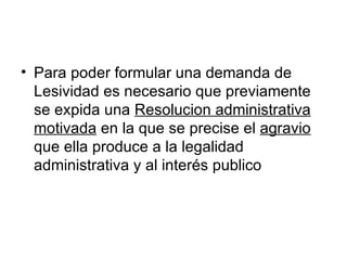 • Para poder formular una demanda de
  Lesividad es necesario que previamente
  se expida una Resolucion administrativa
  motivada en la que se precise el agravio
  que ella produce a la legalidad
  administrativa y al interés publico
 