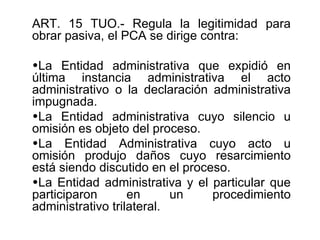 ART. 15 TUO.- Regula la legitimidad para
obrar pasiva, el PCA se dirige contra:

•La Entidad administrativa que expidió en
última instancia administrativa el acto
administrativo o la declaración administrativa
impugnada.
•La Entidad administrativa cuyo silencio u
omisión es objeto del proceso.
•La Entidad Administrativa cuyo acto u
omisión produjo daños cuyo resarcimiento
está siendo discutido en el proceso.
•La Entidad administrativa y el particular que
participaron       en      un    procedimiento
administrativo trilateral.
 