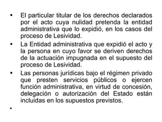 •   El particular titular de los derechos declarados
    por el acto cuya nulidad pretenda la entidad
    administrativa que lo expidió, en los casos del
    proceso de Lesividad.
•   La Entidad administrativa que expidió el acto y
    la persona en cuyo favor se deriven derechos
    de la actuación impugnada en el supuesto del
    proceso de Lesividad.
•   Las personas jurídicas bajo el régimen privado
    que presten servicios públicos o ejercen
    función administrativa, en virtud de concesión,
    delegación o autorización del Estado están
    incluidas en los supuestos previstos.
•
 