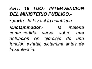 ART. 16 TUO.- INTERVENCION
DEL MINISTERIO PUBLICO.-
• parte.- la ley así lo establece
•Dictaminador.-            la   materia
controvertida versa sobre una
actuación en ejercicio de una
función estatal, dictamina antes de
la sentencia.
 