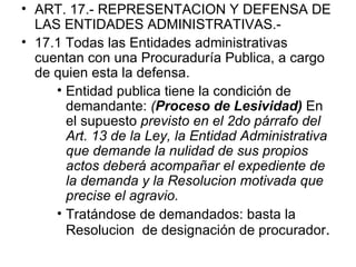• ART. 17.- REPRESENTACION Y DEFENSA DE
  LAS ENTIDADES ADMINISTRATIVAS.-
• 17.1 Todas las Entidades administrativas
  cuentan con una Procuraduría Publica, a cargo
  de quien esta la defensa.
     • Entidad publica tiene la condición de
       demandante: (Proceso de Lesividad) En
       el supuesto previsto en el 2do párrafo del
       Art. 13 de la Ley, la Entidad Administrativa
       que demande la nulidad de sus propios
       actos deberá acompañar el expediente de
       la demanda y la Resolucion motivada que
       precise el agravio.
     • Tratándose de demandados: basta la
       Resolucion de designación de procurador.
 
