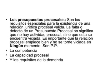 • Los presupuestos procesales: Son los
  requisitos esenciales para la existencia de una
  relación jurídica procesal valida. La falta o
  defecto de un Presupuesto Procesal no significa
  que no hay actividad procesal, sino que esta se
  encuentra viciada. Es importante que la relación
  procesal empiece bien y no se torne viciada en
  Ningún momento. Son P.P.
• La competencia
• La capacidad procesal
• Y los requisitos de la demanda
 