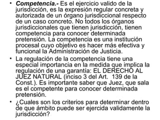 • Competencia.- Es el ejercicio valido de la
  jurisdicción, es la expresión regular concreta y
  autorizada de un órgano jurisdiccional respecto
  de un caso concreto. No todos los órganos
  jurisdiccionales que tienen jurisdicción, tienen
  competencia para conocer determinada
  pretensión. La competencia es una institución
  procesal cuyo objetivo es hacer más efectiva y
  funcional la Administración de Justicia.
• La regulación de la competencia tiene una
  especial importancia en la medida que implica la
  regulación de una garantía: EL DERECHO AL
  JUEZ NATURAL (inciso 3 del Art. 139 de la
  Const.). Es importante saber que Juez, que sala
  es el competente para conocer determinada
  pretensión.
• ¿Cuales son los criterios para determinar dentro
  de que ámbito puede ser ejercida validamente la
  jurisdicción?
 