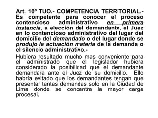 Art. 10º TUO.- COMPETENCIA TERRITORIAL.-
Es competente para conocer el proceso
contencioso     administrativo   en    primera
instancia, a elección del demandante, el Juez
en lo contencioso administrativo del lugar del
domicilio del demandado o del lugar donde se
produjo la actuación materia de la demanda o
el silencio administrativo.-
Hubiera resultado mucho mas conveniente para
el administrado que el legislador hubiera
considerado la posibilidad que el demandante
demandara ante el Juez de su domicilio. Ello
habría evitado que los demandantes tengan que
presentar tantas demandas solo en la Ciudad de
Lima donde se concentra la mayor carga
procesal.
 