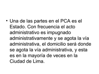 • Una de las partes en el PCA es el
  Estado. Con frecuencia el acto
  administrativo es impugnado
  administrativamente y se agota la vía
  administrativa, el domicilio será donde
  se agota la vía administrativa, y esta
  es en la mayoría de veces en la
  Ciudad de Lima.
 