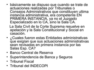 • básicamente se dispuso que cuando se trate de
  actuaciones realizadas por Tribunales o
  Consejos Administrativos que constituyen ultima
  instancia administrativa, era competente EN
  PRIMERA INSTANCIA, ya no el Juzgado
  Especializado en lo CA, sino la Sala CA.
  La Sala Civil de la Corte Suprema resuelve en
  apelación y la Sala Constitucional y Social en
  casación.
• ¿Cuales fueron estas Entidades administrativas
  que exigían que sus actuaciones administrativas
  sean revisadas en primera instancia por las
  Salas Esp. CA?
• Banco Central de Reserva
• Superintendencia de Banca y Seguros
• Tribunal Fiscal
• Tribunal del INDECOPI
 