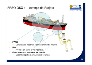 FPSO OSX 1 – Avanço do Projeto




 •   FPSO
      – Completação mecânica e comissionamento: 30/julho
 •   BÓIA
      – Pronta e em stand-by na Indonésia.
 •   COMPONENTES DO SISTEMA DE ANCORAGEM
      – Desembaraçados e armazenados no Brasil.

                                                           11
 