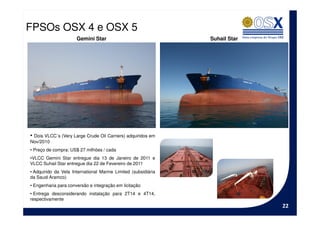 FPSOs OSX 4 e OSX 5
                      Gemini Star                               Suhail Star




• Dois VLCC´s (Very Large Crude Oil Carriers) adquiridos em
Nov/2010
• Preço de compra: US$ 27 milhões / cada
•VLCC Gemini Star entregue dia 13 de Janeiro de 2011 e
VLCC Suhail Star entregue dia 22 de Fevereiro de 2011
• Adquirido da Vela International Marine Limited (subsidiária
da Saudi Aramco)
• Engenharia para conversão e integração em licitação
• Entrega desconsiderando instalação para 2T14 e 4T14,
respectivamente
                                                                              22
 