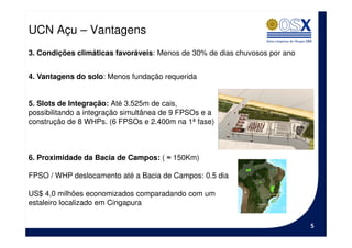 UCN Açu – Vantagens
3. Condições climáticas favoráveis: Menos de 30% de dias chuvosos por ano


4. Vantagens do solo: Menos fundação requerida


5. Slots de Integração: Até 3.525m de cais,
possibilitando a integração simultânea de 9 FPSOs e a
construção de 8 WHPs. (6 FPSOs e 2.400m na 1ª fase)



6. Proximidade da Bacia de Campos: ( ≈ 150Km)

FPSO / WHP deslocamento até a Bacia de Campos: 0.5 dia

US$ 4,0 milhões economizados comparadando com um
estaleiro localizado em Cingapura


                                                                            5
 