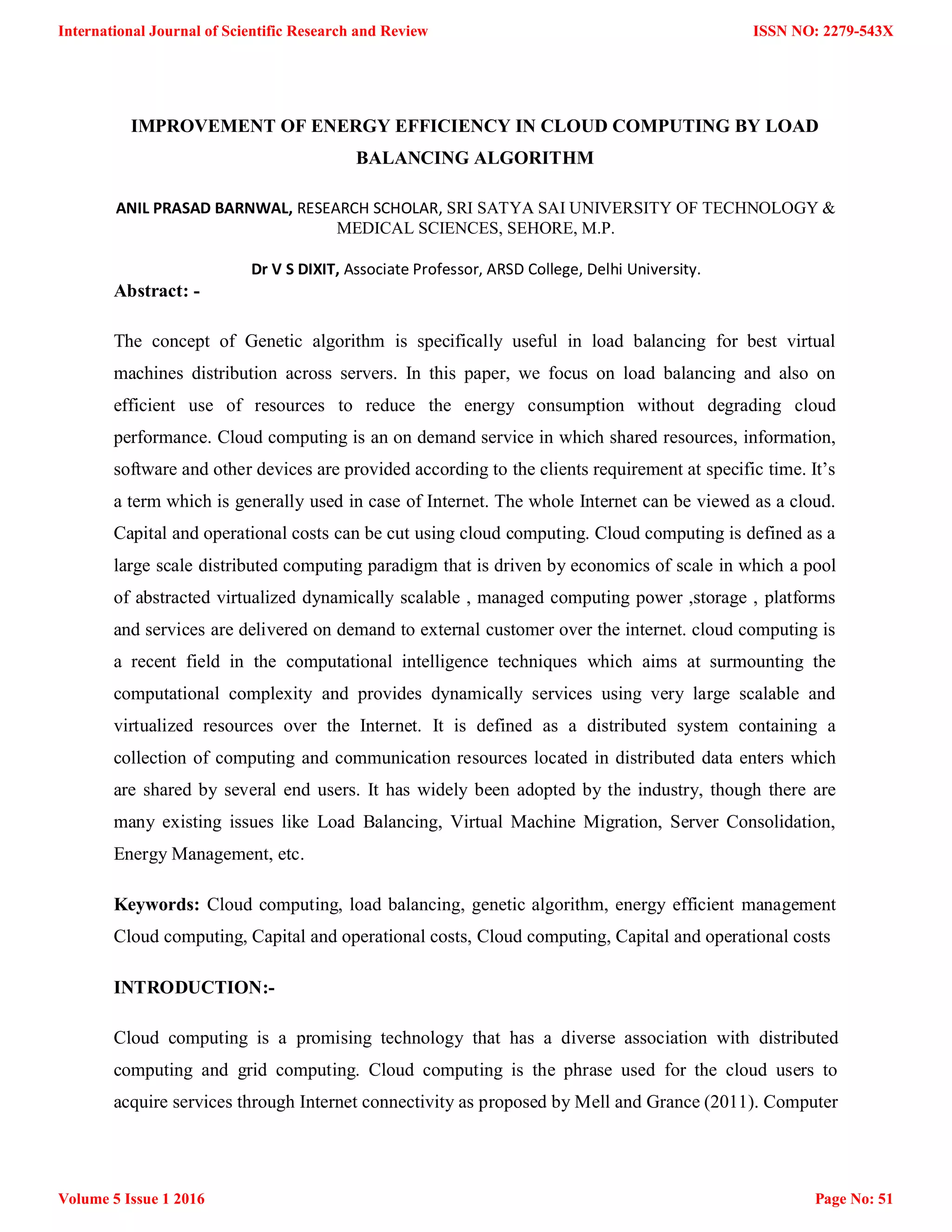 IMPROVEMENT OF ENERGY EFFICIENCY IN CLOUD COMPUTING BY LOAD BALANCING ALGORITHM ANIL PRASAD BARNWAL, RESEARCH SCHOLAR, SRI SATYA SAI UNIVERSITY OF TECHNOLOGY & MEDICAL SCIENCES, SEHORE, M.P. Dr V S DIXIT, Associate Professor, ARSD College, Delhi University. Abstract: - The concept of Genetic algorithm is specifically useful in load balancing for best virtual machines distribution across servers. In this paper, we focus on load balancing and also on efficient use of resources to reduce the energy consumption without degrading cloud performance. Cloud computing is an on demand service in which shared resources, information, software and other devices are provided according to the clients requirement at specific time. It‟s a term which is generally used in case of Internet. The whole Internet can be viewed as a cloud. Capital and operational costs can be cut using cloud computing. Cloud computing is defined as a large scale distributed computing paradigm that is driven by economics of scale in which a pool of abstracted virtualized dynamically scalable , managed computing power ,storage , platforms and services are delivered on demand to external customer over the internet. cloud computing is a recent field in the computational intelligence techniques which aims at surmounting the computational complexity and provides dynamically services using very large scalable and virtualized resources over the Internet. It is defined as a distributed system containing a collection of computing and communication resources located in distributed data enters which are shared by several end users. It has widely been adopted by the industry, though there are many existing issues like Load Balancing, Virtual Machine Migration, Server Consolidation, Energy Management, etc. Keywords: Cloud computing, load balancing, genetic algorithm, energy efficient management Cloud computing, Capital and operational costs, Cloud computing, Capital and operational costs INTRODUCTION:- Cloud computing is a promising technology that has a diverse association with distributed computing and grid computing. Cloud computing is the phrase used for the cloud users to acquire services through Internet connectivity as proposed by Mell and Grance (2011). Computer ISSN NO: 2279-543X Page No: 51 International Journal of Scientific Research and Review Volume 5 Issue 1 2016 