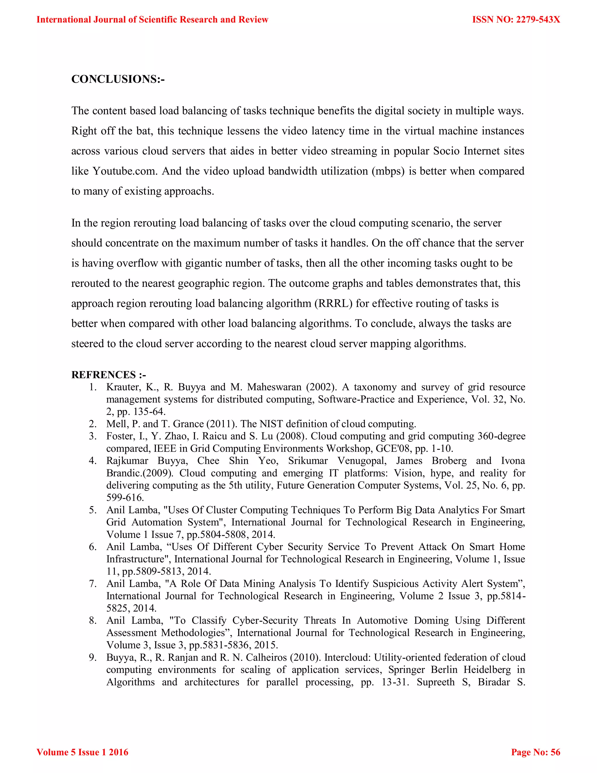 CONCLUSIONS:- The content based load balancing of tasks technique benefits the digital society in multiple ways. Right off the bat, this technique lessens the video latency time in the virtual machine instances across various cloud servers that aides in better video streaming in popular Socio Internet sites like Youtube.com. And the video upload bandwidth utilization (mbps) is better when compared to many of existing approachs. In the region rerouting load balancing of tasks over the cloud computing scenario, the server should concentrate on the maximum number of tasks it handles. On the off chance that the server is having overflow with gigantic number of tasks, then all the other incoming tasks ought to be rerouted to the nearest geographic region. The outcome graphs and tables demonstrates that, this approach region rerouting load balancing algorithm (RRRL) for effective routing of tasks is better when compared with other load balancing algorithms. To conclude, always the tasks are steered to the cloud server according to the nearest cloud server mapping algorithms. REFRENCES :- 1. Krauter, K., R. Buyya and M. Maheswaran (2002). A taxonomy and survey of grid resource management systems for distributed computing, Software-Practice and Experience, Vol. 32, No. 2, pp. 135-64. 2. Mell, P. and T. Grance (2011). The NIST definition of cloud computing. 3. Foster, I., Y. Zhao, I. Raicu and S. Lu (2008). Cloud computing and grid computing 360-degree compared, IEEE in Grid Computing Environments Workshop, GCE'08, pp. 1-10. 4. Rajkumar Buyya, Chee Shin Yeo, Srikumar Venugopal, James Broberg and Ivona Brandic.(2009). Cloud computing and emerging IT platforms: Vision, hype, and reality for delivering computing as the 5th utility, Future Generation Computer Systems, Vol. 25, No. 6, pp. 599-616. 5. Anil Lamba, "Uses Of Cluster Computing Techniques To Perform Big Data Analytics For Smart Grid Automation System", International Journal for Technological Research in Engineering, Volume 1 Issue 7, pp.5804-5808, 2014. 6. Anil Lamba, “Uses Of Different Cyber Security Service To Prevent Attack On Smart Home Infrastructure", International Journal for Technological Research in Engineering, Volume 1, Issue 11, pp.5809-5813, 2014. 7. Anil Lamba, "A Role Of Data Mining Analysis To Identify Suspicious Activity Alert System”, International Journal for Technological Research in Engineering, Volume 2 Issue 3, pp.5814- 5825, 2014. 8. Anil Lamba, "To Classify Cyber-Security Threats In Automotive Doming Using Different Assessment Methodologies”, International Journal for Technological Research in Engineering, Volume 3, Issue 3, pp.5831-5836, 2015. 9. Buyya, R., R. Ranjan and R. N. Calheiros (2010). Intercloud: Utility-oriented federation of cloud computing environments for scaling of application services, Springer Berlin Heidelberg in Algorithms and architectures for parallel processing, pp. 13-31. Supreeth S, Biradar S. ISSN NO: 2279-543X Page No: 56 International Journal of Scientific Research and Review Volume 5 Issue 1 2016 
