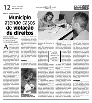 12                 quarta-feira
                  4 de julho de 2012
                                                                       assistência                                 social
                                                                                                                                                                Diário Oficial
                                                                                                                                                                 GUARUJÁ
centro especializado




                                                                           Marcos Miguel
     Município
   atende casos
    de violação
    de direitos
Cidade oferece                       Socioeducativas. Acolhimen-
                                     to, atendimento psicossocial,
serviços de proteção                 oficinas, encontros de famílias
social especial de                   e encaminhamento à rede de
média complexidade                   saúde e socioassistencial também                  às pessoas que fazem das ruas viagem concedida por entidades            de uma ponte no Jardim Santo
                                                                                       seu espaço de sobrevivência ou assistenciais.                           Antonio. Fiquei três anos nas



A
                                     integram as ações oferecidas pelo
            Prefeitura conta com     órgão.                                            moradia.                                 Segundo dados da Diretoria     ruas, usando drogas e após várias
            serviços de proteção         A iniciativa da Prefeitura tam-                   O programa conta com a abor- de Proteção Social Especial, da        abordagens, resolvi mudar de
            social especial de mé-   bém conta com apoio da sociedade                  dagem social, que monitora dia- Secretaria de Desenvolvimento           vida, bem que me falaram que
            dia complexidade.        civil no tocante as denúncias                     riamente as ruas do Município, Social, além do monitoramento            seria bem acolhido e comprovei,
O trabalho é desenvolvido pela       encaminhadas ao órgão, podendo                    identificando adul-                              diários, as equipes    sempre fui muito bem tratado,


                                                                                                              “
Secretaria de Desenvolvimento        ser de forma anônima, o que con-                  tos, crianças e ado-                             orientam as pesso-     sem preconceitos. Há três meses
Social e Cidadania. O atendi-        tribui para minimizar a violência                 lescentes nesta situa-            Agora          as sobre os perigos    saí daquela vida, agora trabalho e
mento realizado no Centro de         doméstica. Um dos objetivos do                    ção. Por meio dessas           trabalho,         que a rua oferece,     posso pagar meu aluguel e ainda
Referência Especializado de          Creas é o de desenvolver políticas                ações, as pessoas são       pago aluguel como violência e               posso continuar os estudos”, ex-
Assistência Social (Creas), loca-    públicas de inclusão a população                  encaminhadas para                                doenças provenien-     plicou o ex-morador de rua, José
lizado na Rua Washington, 700,       em situação de rua.                               o Albergue e outros             e posso          tes das intempéries    Cleandro Ribeiro, 25.
no Centro, oferece serviços de                                                         serviços da rede de         continuar os         do tempo. Somente          A diretora de Proteção Social
proteção social especial de média    Atendimento                                       assistência social da           estudos          nos primeiros meses    Especial explica que, para com-
complexidade.                           A rede de atendimento reúne                    Prefeitura, onde re-                             deste ano, o Creas     bater a pobreza, a Cidade promo-
    O trabalho é voltado para        um conjunto de ações e serviços                   cebem atendimento                                abordou cerca de       ve ações contínuas para integrar
cidadãos com direitos violados,      que integram a rede de proteção                   psicossocial. Poderão ser reinseri- 200 pessoas. Após a abordagem,      a população em situação de rua
como vítimas de violência, maus-     social especial de atendimento                    das ao convívio familiar e também os adultos são encaminhados           nos programas oferecidos pela
tratos, negligência, abandono                                                          retornar às cidades de origem, por para o Albergue Municipal José       Prefeitura. “Buscamos integrar
e trabalho infantil. Os serviços                                                       meio dos Recâmbios.                  Calherani.                         as pessoas que não acessam a ne-
oferecidos visam fortalecer os                                                             Como a Constituição Federal          A abordagem também se des-     nhum serviço, benefício ou trans-
vínculos familiares e comuni-                                                          prevê o direito de ir e vir, os bons tina às crianças e adolescentes,   ferência de renda e encontram-se
tários, prevenindo situações de                                                        resultados do agente, dependem quando são abordadas, os educa-          em situação de extrema violação
riscos, como encaminhamento                                                            da aceitação pelo morador em ser dores de rua solicitam a presença      de direitos. É feito o CAD único e
para o Albergue Municipal ou                                                           levado para o Albergue Munici- do Conselheiro Tutelar e, tentam         após avaliação, para que possam
Casas de Acolhimentos.                                                                 pal José Calherani (Rua Manoel o restabelecer os vínculos fami-         receber o Bolsa-Família, do Go-
    O público atendido no serviço                                                      Otero Rodrigues, 389 – Jardim liares, caso não seja possível são        verno Federal”.
oferecido no Creas é composto                                                          Boa Esperança).                      encaminhadas as Casas de Aco-
basicamente por adolescentes                                                               Quando a reação do aborda- lhimentos Municipais, de acordo          Como acionar
em conflito com a lei, pessoas                                                         do é agressiva, o educador atua com as faixas etárias.                      A população pode acionar o
em situação de rua, vítimas de                                                         priorizando sua integridade, bem         A Diretoria também realiza     Serviço de Abordagem de Rua,
exploração do trabalho infantil,                                                       como a dos demais.                   os Recâmbios para aqueles que      do Centro Especializado da
entre outros.                                                                              São diversos grupos de pes- desejam retornar para sua cidade        Assistência Social (Creas), pelo
    No espaço são desenvolvidas                                                        soas que vivenciam o cotidiano de origem dentro e fora do Estado.       telefone: (13) 3355-7918. Caso o
atividades voltadas para Serviço                                                       das ruas: desempregados, egres- Neste mesmo período, 120 pessoas        munícipe perceba atos de depre-
de Proteção e Atendimento Espe-                                                        sos dos sistemas penitenciários voltaram para suas cidades.             dação a patrimônios ou barulhos,
cializado a Famílias e Indivíduos                                                      e psiquiátricos, migrantes e os          “Em Santos eu morava nas       deverá acionar a Guarda Civil
(Paefi); Serviço Especializado em                                                      conhecidos "trecheiros", pessoas ruas e tive boas referências do        Municipal pelo telefone 153. Já
Abordagem Social e Serviço de                                                          que transitam de uma cidade a acolhimento da cidade, mas,               em caso de presenciar um delito,
                                     Ribeiro, que deixou as
Proteção Social a Adolescentes       ruas há três meses, destaca
                                                                                       outra a pé, pedindo carona ou quando cheguei não quis pro-              a Polícia Militar deverá ser acio-
em Cumprimento de Medida             atendimento recebido na Cidade                    se deslocando com passagem de curar ajuda, fui morar embaixo            nada pelo 190.
 