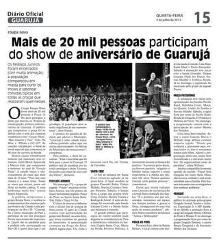 Diário Oficial
 GUARUJÁ
                                                                                                                                                     quarta-feira
                                                                                                                                                     4 de julho de 2012
                                                                                                                                                                                      15
roupa nova


Mais de 20 mil pessoas participam
do show de aniversário de Guarujá
Os Festejos Juninos                                                                                                                                                 ws da banda Conexão, Lula Man,
                                    Fotos Marcos Miguel




                                                                                                                                                                    Rasta Maré e Paulo Alexandre.
foram encerrados                                                                                                                                                    Sábado a animação teve inicio
com muita animação;                                                                                                                                                 com a banda Conexão. Depois
a população                                                                                                                                                         tocaram Flash Art Dance, Sor-
                                                                                                                                                                    riso Muleke e Eclética Biruta.
compareceu em                                                                                                                                                       Já no domingo, o espetáculo foi
massa para curtir os                                                                                                                                                encerrado pelo grupo de pagode
shows e saborear                                                                                                                                                    Pixote.
comidas típicas em
                                                                                                                                                                    Praça Possidônio
todas as praças que                                                                                                                                                     A animação teve início com
realizaram quermesses                                                                                                                                               apresentação das bandas Pacific




O
                                                                                                                                                                    Band, Rebeldes Cover, Moça-
            Grupo Roupa Nova                                                                                                                                        da Quente, União do Samba e
            levou mais de 20 mil                                                                                                                                    Sorriso Muleke. Sábado, o agito
            pessoas à Praça 14                                                                                                                                      ficou por conta da Pacific Band,
            Bis para prestigiar o                                                                                                                                   Bonde do Gingado, D’Presença e
show que marcou os 78 anos de                                                                                                                                       Delírios do Forró. No domingo,
emancipação político-adminis-                         privilégio. A população deve se           O público que                                                       a programação contou com a
trativa de Guarujá. O público                         sentir orgulhosa de sua represen-         compareceu à                                                        participação do cantor Wesley
que compareceu à praça foi ao                                                                   Praça 14 Bis foi ao                                                 dos Teclados.
                                                      tante”, disse Nando.                      delírio com o som
delírio com o som dos clássicos                           O músico fez questão de de-           de clássicos do                                                         Uma festa bem familiar. As-
românticos como ‘Coração Pirata’,                     clarar que adorou o Município.            Roupa Nova, como                                                    sim o casal Janaina Maria e
‘Meu Universo é Você’ ‘Volta Pra                      “Guarujá é uma cidade mara-               ‘Coração Pirata’,                                                   William Jorge definiu o evento
                                                                                                ‘Meu Universo é
Mim’ e ‘Whisky a GO GO’. As                           vilhosa pretendo voltar aqui em           Você’ ‘Volta Pra
                                                                                                                                                                    naquela região. “Desde que
canções encabeçam o show da                           outras oportunidades. As belezas          Mim’ e ‘Whisky a                                                    começou a quermesse aqui, vie-
turnê especial que comemora os                        do Município são sensacionais”,           GO GO’                                                              mos todos os dias e trouxemos
30 anos de carreira da banda.                         completou.                                                                                                    nossos dois filhos. Adorei a pro-
    Muitos casais relembraram                             Para prefeita, o show foi ex-                                                                             gramação deste ano, estava bem
músicas que marcaram seus ro-                         celente. “Essa é uma festa que foi                                                                            diversificada e a estrutura muito
mances, como Maria Aparecida                          feita para o povo de Guarujá. O       encerrou na14 Bis, em Vicente       movimento durante os festejos foi   boa. Os organizadores estão de
e Marcos José, que começaram                          público está de parabéns por ter      de Carvalho.                        positivo. “A procura pelos doces,   parabéns”, relata William.
a namorar ao som de ‘Coração                          vindo prestigiar o show. Estamos                                          cachorros-quentes, salgados e           Janaina compartilha da mesma
Pirata’. A canção marca o rela-                       fechando com chave de ouro este       Santa Cruz                          bebidas típicas superou a nossa     opinião do marido. “Fiquei bem
cionamento do casal que dura                          dia festivo”, declarou.                   O fim de semana em Santa        expectativa e a média dos últi-     tranquila em trazer meus filhos,
mais de 12 anos. “Para nós, essa                                                            Cruz começou agitado já na          mos três anos. Nossos quitutes      não tivemos confusão e está sendo
música é o nosso tema. Todas                          Festejos Juninos                      sexta-feira. O local recebeu os     tiveram uma grande procura”,        uma festa para a família. Eles fica-
as vezes que escuto, passa um                             No domingo (1º), o grupo de       grupos Conexão Bahia, Feitiço       comemorou.                          ram brincando com os amiguinhos
filme na minha cabeça. É uma                          pagode “Pixote” encerrou os Fes-      Muleke, Marina Cravina e Sem-           Outra que estava radiante       sem nenhum problema”.
lembrança muito boa” contou                           tejos Juninos nos três pontos de      pre Presente. Sábado, o festejo     com a procura de sua barraca foi
Maria Aparecida.                                      maior movimento popular, Praça        ficou a cargo dos grupos Style      a artesã Nalva Andrade dos San-     Perequê
    A prefeita recepcionou o                          do Povo, no bairro Santa Rosa,        Crew, Genesis, Jhonny Vianna e      tos. “É o primeiro ano que nós,         Iniciando na sexta-feira, o
grupo Roupa Nova, e recebeu os                        Vila Zilda e Praça 14 Bis.            Rodrigo & Adriel. A noite de do-    artesãos, montamos um espaço        público foi animado pelos grupos
comprimentos dos músicos pelo                             O clima de inverno colaborou      mingo foi encerrada pela banda      nos festejos juninos e, graças a    Gingado Juvenil, Sandro e Adria-
aniversário da Cidade e pela par-                     com o último fim de semana de         Calypso Cover e a Banda Estilo      Deus, conseguimos ter uma boa       no, Exportação Jr. e MF Samba.
ticipação na Rio+20. “Guarujá                         festa junina. O agito da Cidade       que balançou a moçada.              saída de nossos produtos”, afir-    Já no sábado, a animação ficou a
foi o único município do País a                       contou com apresentação do                O grande público que parti-     mou Nalva expositora da barraca     cargo de Gingado Mirim, Delírios
participar de um dos principais                       grupo teen Restart, na sexta-feira,   cipou do evento também pode         “Juntos e Misturados”.              do Forró e Missão. E no domingo
fóruns num evento tão importan-                       que levou centenas de garotas         degustar as comidas típicas. Para                                       a programação ficou por conta do
te. Quero dar os parabéns para                        ao histerismo. A apresentação         a doméstica e voluntária da bar-    Praça do Povo                       grupo Gingado Bahiano, o cantor
a prefeita pela participação na                       começou na Praça do Povo,             raca Capela Santa Cruz, Maria          Na sexta-feira, além da Banda    Renan Cerqueira e do forrozeiro
Rio+20, e quero dizer que é um                        depois seguiu para Vila Zilda e       da Penha Ferreira Pedrosa, o        Restart, o local contou com sho-    Wesley dos Teclados.
 