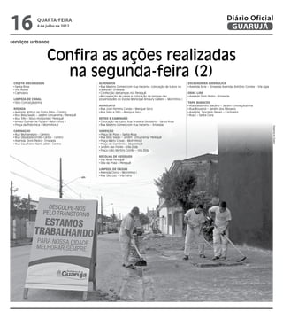 16                quarta-feira
                  4 de julho de 2012
                                                                                                                                            Diário Oficial
                                                                                                                                             GUARUJÁ
serviços urbanos


                         Confira as ações realizadas
                           na segunda-feira (2)
 Coleta Mecanizada                             Alvenaria                                                        Escavadeira Hidráulica
  Santa Rosa                                    Rua Martins Gomes com Rua Iracema, colocação de tubos na         Avenida Acre – Enseada Avenida Antônio Correia – Vila Lígia
  Vila Áurea                                   travessia – Enseada
  Cachoeira                                     Confecção de tampas no Perequê                                  Drag Line
                                                Recuperação de caixas e colocação de tampas nas                  Avenida Dom Pedro – Enseada
 Limpeza de Canal                              proximidades do Escola Municipal Amaury Galliera – Morrinhos I
  Sitio Conceiçãozinha                                                                                          Tapa Buracos
                                               Hidrojato                                                         Rua Valdomiro Macário – Jardim Conceiçãozinha
 Roçada                                         Rua José Ferreira Canais – Mangue Seco                           Rua Rouxinol – Jardim dos Pássaros
  Avenida Arthur da Costa Filho - Centro        Rua Sete e Oito – Mangue Seco                                    Avenida Tancredo Neves – Cachoeira
  Rua Bidu Sayão – Jardim Umuarama / Perequê                                                                     Rua I – Santa Clara
  Rua Três – Novo Horizonte / Perequê          Retro e Caminhão
  Anexo Guilherme Furlani – Morrinhos II        Colocação de tubos Rua Brasilina Desidério - Santa Rosa
  Praça da Policlínica – Morrinhos II           Rua Martins Gomes com Rua Iracema – Enseada




                                                                                                                                                                               Dayanna de Castro
 Capinação                                     Varrição
  Rua Montenegro – Centro                       Praça do Povo – Santa Rosa
  Rua Deputado Emilio Carlos - Centro           Rua Bidu Sayão – Jardim Umuarama/ Perequê
  Avenida Dom Pedro - Enseada                   Praça Mário Covas – Morrinhos I
  Rua Cavalheiro Nami Jafet - Centro            Praça do Comércio – Morrinho II
                                                Jardim das Flores – Vila Zilda
                                                Praça Lídio Martins Corrêa – Vila Zilda

                                               Recolha de Resíduos
                                                Vila Nova Perequê
                                                Orla da Praia – Perequê

                                               Limpeza de Caixas
                                                Avenida Cinco – Morrinhos I
                                                Rua São Luiz – Vila Edna
 