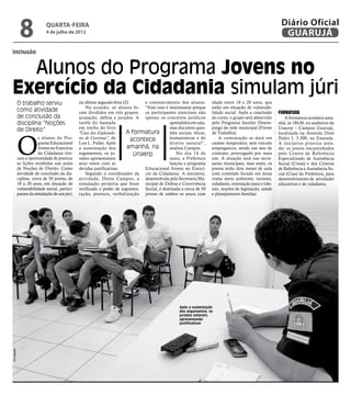 8              quarta-feira
                             4 de julho de 2012
                                                                                                                                                           Diário Oficial
                                                                                                                                                            GUARUJÁ
inclusão


  Alunos do Programa Jovens no
Exercício da Cidadania simulam júri
             O trabalho serviu                  na última segunda-feira (2).      e convencimento dos alunos.        idade entre 18 e 20 anos, que
                                                    Na ocasião, os alunos fo- “Este caso é interessante porque       estão em situação de vulnerabi-
             como atividade                     ram divididos em três grupos: os participantes exercitam não         lidade social. Após a conclusão      Formatura
             de conclusão da                    acusação, defesa e jurados. A apenas os conceitos jurídicos          do curso, o grupo será absorvido         A formatura acontece ama-
             disciplina “Noções                 tarefa foi baseada                           aprendidos em sala,     pelo Programa Auxílio Desem-         nhã, às 18h30, no auditório da
                                                em trecho do livro                           mas discutem ques-      prego da rede municipal (Frente      Unaerp – Campus Guarujá,
             de Direito”                                                  A formatura


             O
                                                "Caso dos Explorado-                         tões sociais, éticas,   de Trabalho).                        localizada na Avenida Dom
                         s alunos do Pro-       res de Cavernas", de         acontece        humanísticas e do           A contratação se dará em         Pedro I, 3.300, na Enseada.
                         grama Educacional      Lon L. Fuller. Após                          direito natural”,       caráter temporário, sem vínculo      A iniciativa prioriza aten-
                         Jovens no Exercício    a sustentação dos         amanhã, na         avaliou Campos.         empregatício, sendo um ano de        der os jovens encaminhados
                         da Cidadania tive-     argumentos, os ju-            Unaerp            No dia 14 de         contrato, prorrogado por mais        pelo Centro de Referência
             ram a oportunidade de praticar     rados apresentaram                           maio, a Prefeitura      um. A atuação será nas secre-        Especializado de Assistência
             as lições recebidas nas aulas      seus votos com as                            lançou o programa       tarias municipais, mas antes, os     Social (Creas) e dos Centros
             de Noções de Direito. Como         devidas justificativas.           Educacional Jovens no Exercí-      jovens terão dois meses de aula      de Referência e Assistência So-
             atividade de conclusão da dis-         Segundo o coordenador da cio da Cidadania. A iniciativa,         com conteúdo focado em áreas         cial (Cras) da Prefeitura, para
             ciplina, cerca de 50 jovens, de    atividade, Denis Campos, a desenvolvida pela Secretaria Mu-          como meio ambiente, turismo,         desenvolvimento de atividades
             18 a 20 anos, em situação de       simulação permitiu que fosse nicipal de Defesa e Convivência         cidadania, orientação para o trân-   educativas e de cidadania.
             vulnerabilidade social, partici-   verificado o poder de argumen- Social, é destinada a cerca de 50     sito, noções de legislação, saúde
             param da simulação de um júri,     tação, postura, verbalização jovens de ambos os sexos com            e planejamento familiar.




                                                                                                    Após a sustentação
                                                                                                    dos argumentos, os
                                                                                                    jurados votaram,
                                                                                                    apresentando
                                                                                                    justificativas
Divulgação
 