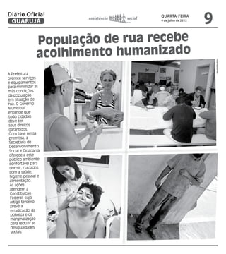 Diário Oficial
 GUARUJÁ
                        assistência   social   quarta-feira
                                               4 de julho de 2012
                                                                    9
                 População de rua recebe
                 acolhimento humanizado




                                                                        Fotos Arquivo/PMG
A Prefeitura
oferece serviços
e equipamentos
para minimizar as
más condições
da população
em situação de
rua. O Governo
Municipal
entende que
todo cidadão
deve ter
seus direitos
garantidos.
Com base nessa
 premissa, a
 Secretaria de
 Desenvolvimento
 Social e Cidadania
 oferece a esse
 público ambiente
 confortável para
 dormir, cuidados
 com a saúde,
 higiene pessoal e
 alimentação.
 As ações
 atendem a
 Constituição
  Federal, cujo
  artigo terceiro
  prevê a
  erradicação da
  pobreza e da
  marginalização
  para reduzir as
  desigualdades
  sociais
 