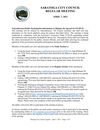 Saratoga City Council Agenda – April 1, 2021 – Page 1 of 8
SARATOGA CITY COUNCIL
REGULAR MEETING
APRIL 7, 2021
Teleconference/Public Participation Information to Mitigate the Spread of COVID‐19
This meeting will be entirely by teleconference. All Council members and staff will only
participate via the Zoom platform using the process described below. The meeting is being
conducted in compliance with the Governor’s Executive Order N‐29‐20 suspending certain
teleconference rules required by the Ralph M. Brown Act. The purpose of this order was to provide
the safest environment for the public, elected officials, and staff while allowing for continued
operation of the government and public participation during the COVID‐19 pandemic.
Members of the public can view and participate in the Study Session by:
1. Using the Zoom website https://us02web.zoom.us/j/82123707835 or App (Webinar ID
821 2370 7835) and raising their hand when directed by the Mayor to speak on an agenda
item; OR
2. Calling 1.408.638.0968 or 1.669.900.6833, entering the Webinar ID (821 2370 7835),
and pressing *9 to raise their hand to speak on an agenda item when directed by the
Mayor.
Members of the public can view and participate in the Regular Session of the meeting by:
1. Using the Zoom website https://us02web.zoom.us/j/81867126378 or App (Webinar ID
818 6712 6378) and raising their hand when directed by the Mayor to speak on an agenda
item; OR
2. Calling 1.408.638.0968 or 1.669.900.6833, entering the Webinar ID (818 6712 6378),
and pressing *9 to raise their hand to speak on an agenda item when directed by the
Mayor; OR
3. Viewing the meeting on Saratoga Community Access Television Channel 15 (Comcast
Channel 15, AT&T UVerse Channel 99), calling 1.669.900.6833 or 1.408.638.0968,
entering the Webinar ID (818 6712 6378) and pressing *9 to raise their hand to speak on
an agenda item when directed by the Mayor; OR
4. Viewing online at http://saratoga.granicus.com/MediaPlayer.php?publish_id=2 and
calling 1.408.638.0968 or 1.669.900.6833, entering the Webinar ID (818 6712 6378),
and pressing *9 to raise their hand to speak on an agenda item when directed by the
Mayor. Please mute your computer or television before giving public comment.
The public will not be able to participate in the meeting in person.
As always, members of the public can send written comments to the Council prior to the meeting
by commenting online at www.saratoga.ca.us/comment prior to the start of the meeting. These
emails will be provided to the members of the Council and will become part of the official record
of the meeting.
 