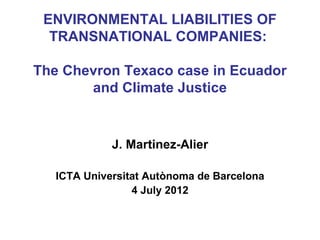 ENVIRONMENTAL LIABILITIES OF
  TRANSNATIONAL COMPANIES:

The Chevron Texaco case in Ecuador
       and Climate Justice


             J. Martinez-Alier

   ICTA Universitat Autònoma de Barcelona
                 4 July 2012
 