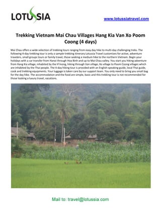 www.lotussiatravel.com



    Trekking Vietnam Mai Chau Villages Hang Kia Van Xo Poom
                        Coong (4 days)
Mai Chau offers a wide selection of trekking tours ranging from easy day hike to multi-day challenging treks. The
following 4-day trekking tour is only a sample trekking itinerary Lotussia Travel customizes for active, adventure
travelers, small groups tours or family travel, those seeking a medium hike to the northern Vietnam. Begin your
holidays with a car transfer from Hanoi through Hoa Binh and up to Mai Chau valley. You start you hiking adventure
from Hang Kia village, inhabited by the H’mong, hiking through Van village, Xo village to Poom Coong villages which
are inhabited by the Thai people. The 4-day hiking tour is provided with an English-speaking guide, local Thai guide,
cook and trekking equipments. Your luggage is taken care by our support team. You only need to bring you small bag
for the day hike. The accommodation and the food are simple, basic and this trekking tour is not recommended for
those looking a luxury travel, vacations.
 