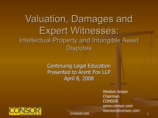 Valuation, Damages and Expert Witnesses: Intellectual Property and Intangible Asset Disputes Continuing Legal Education Presented to Arent Fox LLP April 8, 2008 Weston Anson Chairman CONSOR www.consor.com [email_address] 