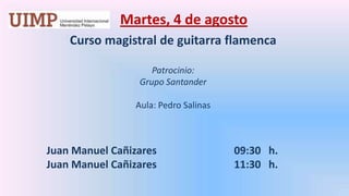 Martes, 4 de agosto  Curso magistral de guitarra flamenca   Patrocinio:  Grupo Santander   Aula: Pedro Salinas   	Juan Manuel Cañizares 		     09:30   h. 	Juan Manuel Cañizares 		     11:30   h. 