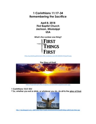 1 Corinthians 11:17-34
Remembering the Sacrifice
April 8, 2018
First Baptist Church
Jackson, Mississippi
USA
What’s the number one thing?
http://quotesthoughtsrandom.files.wordpress.com/2014/03/first-things-first.jpg
The Glory of God!
https://forgodalmighty.files.wordpress.com/2010/09/cropped-sunset1.jpg
1 Corinthians 10:31 ESV
31 So, whether you eat or drink, or whatever you do, do all to the glory of God.
http://1.bp.blogspot.com/_6tzRiT-BrDs/TIGM_Ih3dAI/AAAAAAAAAX0/0AJWPvlAfqw/s640/Gods+Glory.jpg
 