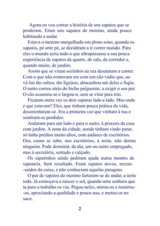 Agora eu vou contar a história de uns sapatos que se
perderam. Eram uns sapatos de menino, ainda pouco
habituado a andar.
   Estava o menino mergulhado em pleno sono, quando os
sapatos, pé ante pé, se decidiram a ir correr mundo. Para
eles o mundo seria tudo o que ultrapassasse a sua pouca
experiência de sapatos de quarto, de sala, de corredor e,
quando muito, de jardim.
   Assim que se viram sozinhos na rua desataram a correr.
Com o que não contavam era com um cão vadio que, ao
vê-los tão soltos, tão ligeiros, abocanhou um deles e fugiu.
O outro correu atrás do bicho pulguento, a exigir o seu par.
O cão assustou-se e largou-o, sem se virar para trás.
   Ficaram outra vez os dois sapatos lado a lado. Mas onde
é que estavam? Eles, que tinham pouca prática da vida,
desorientaram-se. Era a primeira vez que vinham à rua e
sentiram-se perdidos.
   Andaram para um lado e para o outro, à procura da casa
com jardim. A zona da cidade, aonde tinham vindo parar,
só tinha prédios muito altos, com andares de escritórios.
Ora, como se sabe, nos escritórios, à noite, não dorme
ninguém. Pode dormitar, de dia, um ou outro empregado,
mas à secretária, sentado e calçado.
   Os sapatinhos ainda pediram ajuda numa montra de
sapataria. Sem resultado. Eram sapatos novos, recem-
-saídos da caixa, e não conheciam aquelas paragens.
   O par de sapatos do menino fartaram-se de andar, a noite
toda. Já começava a nascer o sol, quando uma senhora que
ia para o trabalho os viu. Pegou neles, mirou-os e remirou-
-os, apreciando a qualidade e pouco uso, e meteu-os no
saco.

                             2
 
