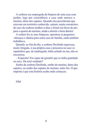 A senhora era empregada da limpeza de uma casa com
jardim, logo por coincidência a casa onde morava o
menino, dono dos sapatos. Quando eles perceberam que
estavam em território conhecido, saíram, muito sorrateiros,
do saco da senhora mulher-a-dias e foram em bicos de pés
para o quarto do menino, ainda a dormir a bom dormir.
   A senhor fez as suas limpezas, aprontou os pequenos-
-almoços e abalou para outra casa de família, onde também
trabalhava.
   Quando, ao fim do dia, a senhora Deolinda regressou,
muito fatigada, à sua própria casa e procurou no saco os
sapatinhos que, de madrugada, tinha achado na rua, não os
encontrou.
   – Esquisito! Era capaz de garantir que os tinha guardado
no saco. Ou terei sonhado?
   Sonho da senhora Deolinda, sonho do menino, dono dos
sapatos, ou sonho dos sapatos do menino, tanto faz. O que
importa é que esta história acaba onde começou.


  FIM




                            3
 