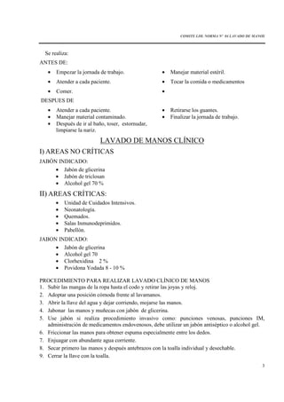COMITE I.IH. NORMA Nº 04 LAVADO DE MANOS
3
Se realiza:
ANTES DE:
• Empezar la jornada de trabajo. • Manejar material estéril.
• Atender a cada paciente. • Tocar la comida o medicamentos
• Comer. •
DESPUES DE
• Atender a cada paciente. • Retirarse los guantes.
• Manejar material contaminado. • Finalizar la jornada de trabajo.
• Después de ir al baño, toser, estornudar,
limpiarse la nariz.
LAVADO DE MANOS CLÍNICO
I) AREAS NO CRÍTICAS
JABÓN INDICADO:
• Jabón de glicerina
• Jabón de triclosan
• Alcohol gel 70 %
II) AREAS CRÍTICAS:
• Unidad de Cuidados Intensivos.
• Neonatología.
• Quemados.
• Salas Inmunodeprimidos.
• Pabellón.
JABON INDICADO:
• Jabón de glicerina
• Alcohol gel 70
• Clorhexidina 2 %
• Povidona Yodada 8 - 10 %
PROCEDIMIENTO PARA REALIZAR LAVADO CLÍNICO DE MANOS
1. Subir las mangas de la ropa hasta el codo y retirar las joyas y reloj.
2. Adoptar una posición cómoda frente al lavamanos.
3. Abrir la llave del agua y dejar corriendo, mojarse las manos.
4. Jabonar las manos y muñecas con jabón de glicerina.
5. Use jabón si realiza procedimiento invasivo como: punciones venosas, punciones IM,
administración de medicamentos endovenosos, debe utilizar un jabón antiséptico o alcohol gel.
6. Friccionar las manos para obtener espuma especialmente entre los dedos.
7. Enjuagar con abundante agua corriente.
8. Secar primero las manos y después antebrazos con la toalla individual y desechable.
9. Cerrar la llave con la toalla.
 