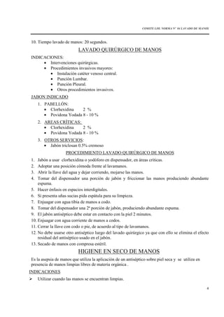 COMITE I.IH. NORMA Nº 04 LAVADO DE MANOS
4
10. Tiempo lavado de manos: 20 segundos.
LAVADO QUIRÚRGICO DE MANOS
INDICACIONES:
• Intervenciones quirúrgicas.
• Procedimientos invasivos mayores:
• Instalación catéter venoso central.
• Punción Lumbar.
• Punción Pleural.
• Otros procedimientos invasivos.
JABON INDICADO
1. PABELLÓN:
• Clorhexidina 2 %
• Povidona Yodada 8 - 10 %
2. AREAS CRÍTICAS:
• Clorhexidina 2 %
• Povidona Yodada 8 - 10 %
3. OTROS SERVICIOS:
• Jabón triclosan 0.5% cremoso
PROCEDIMIENTO LAVADO QUIRÚRGICO DE MANOS
1. Jabón a usar clorhexidina o yodóforo en dispensador, en áreas críticas.
2. Adoptar una posición cómoda frente al lavamanos.
3. Abrir la llave del agua y dejar corriendo, mojarse las manos.
4. Tomar del dispensador una porción de jabón y friccionar las manos produciendo abundante
espuma.
5. Hacer énfasis en espacios interdigitales.
6. Si presenta uñas sucias pida espátula para su limpieza.
7. Enjuagar con agua tibia de manos a codo.
8. Tomar del dispensador una 2ª porción de jabón, produciendo abundante espuma.
9. El jabón antiséptico debe estar en contacto con la piel 2 minutos.
10. Enjuagar con agua corriente de manos a codos.
11. Cerrar la llave con codo o pie, de acuerdo al tipo de lavamanos.
12. No debe usarse otro antiséptico luego del lavado quirúrgico ya que con ello se elimina el efecto
residual del antiséptico usado en el jabón.
13. Secado de manos con compresa estéril.
HIGIENE EN SECO DE MANOS
Es la asepsia de manos que utiliza la aplicación de un antiséptico sobre piel seca y se utiliza en
presencia de manos limpias libres de materia orgánica .
INDICACIONES
Utilizar cuando las manos se encuentran limpias.
 