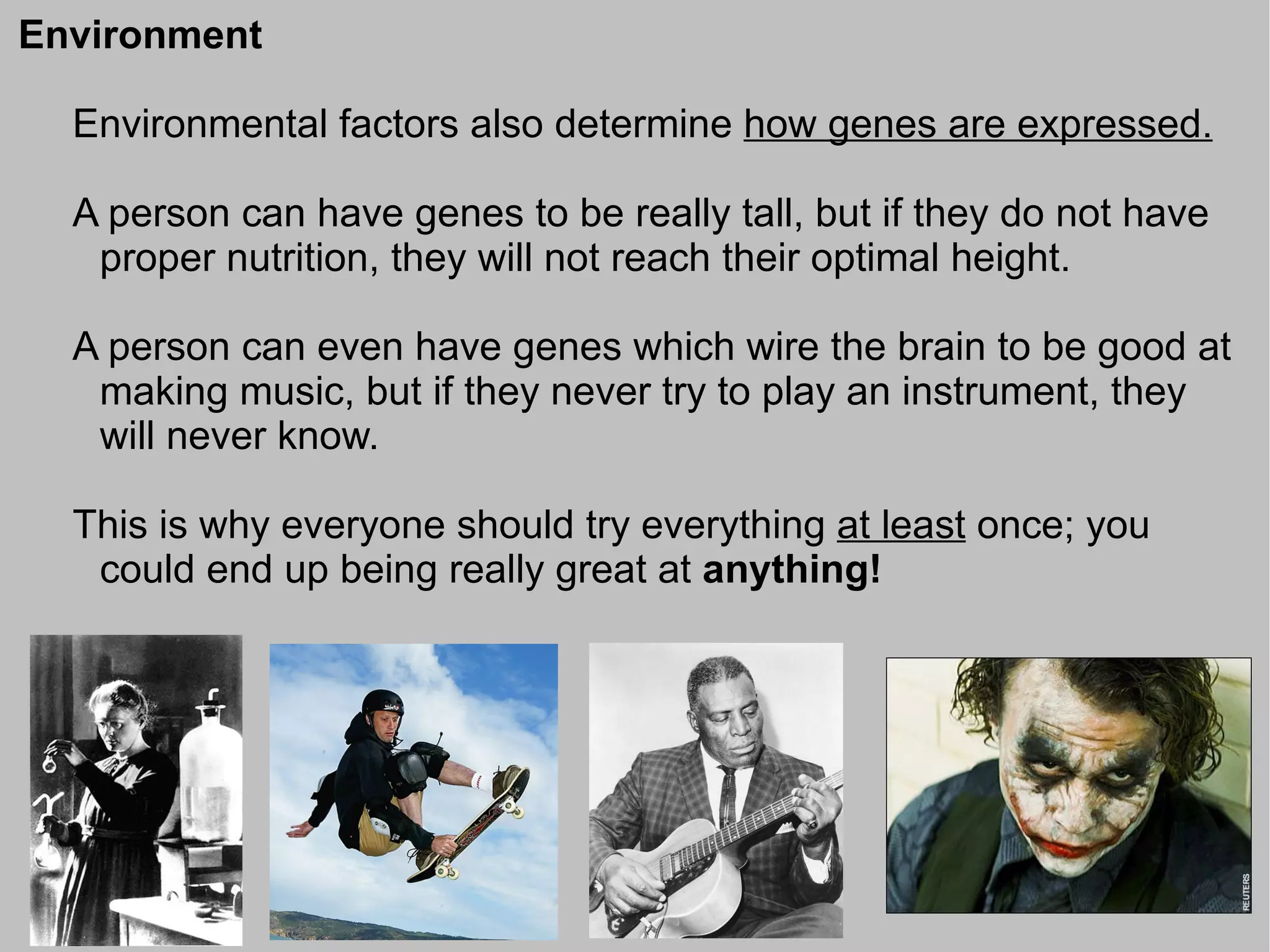 Environment

  Environmental factors also determine how genes are expressed.

  A person can have genes to be really tall, but if they do not have
   proper nutrition, they will not reach their optimal height.

  A person can even have genes which wire the brain to be good at
   making music, but if they never try to play an instrument, they
   will never know.

  This is why everyone should try everything at least once; you
   could end up being really great at anything!
 