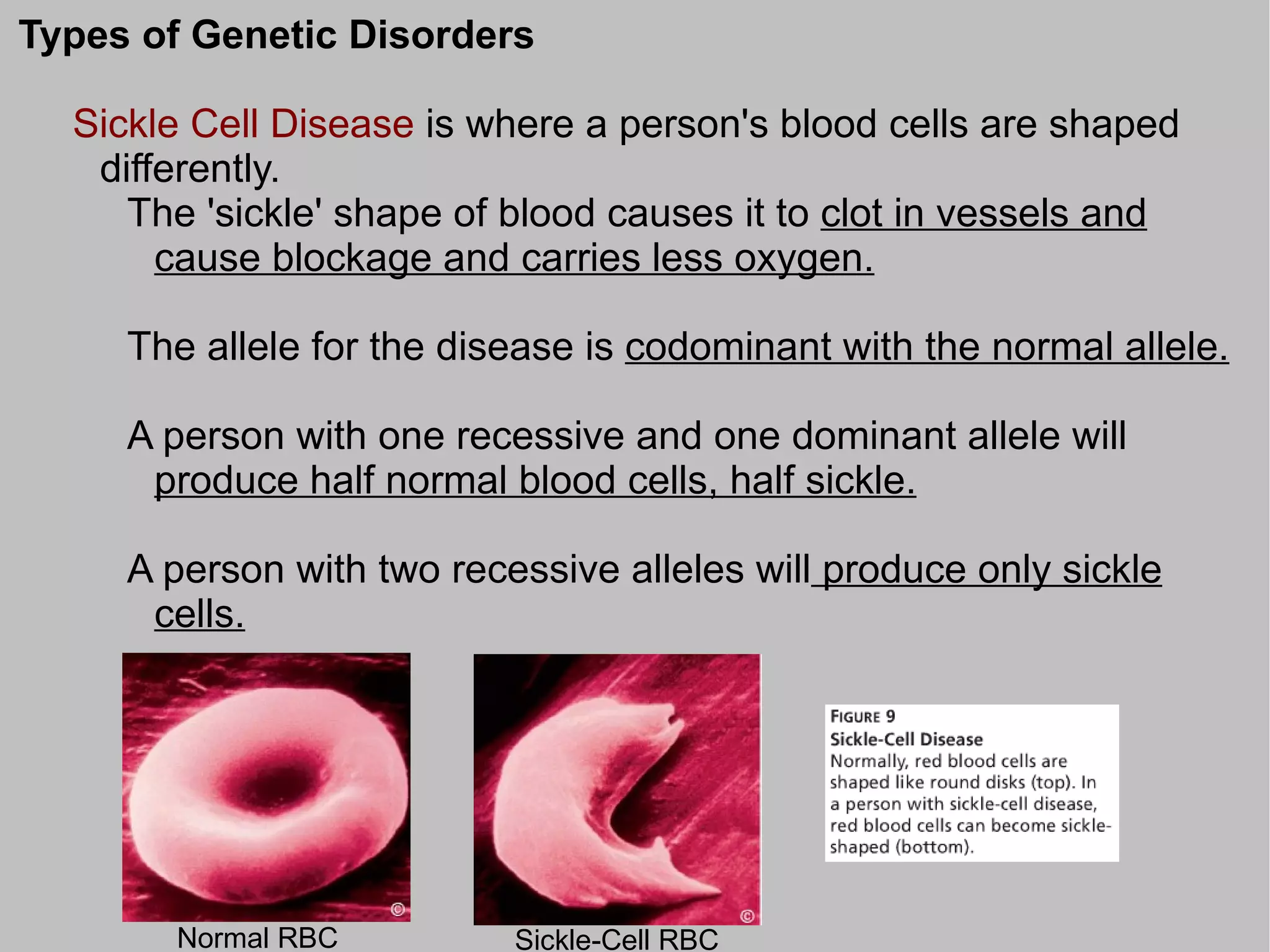 Types of Genetic Disorders

  Sickle Cell Disease is where a person's blood cells are shaped
   differently.
     The 'sickle' shape of blood causes it to clot in vessels and
       cause blockage and carries less oxygen.

     The allele for the disease is codominant with the normal allele.

     A person with one recessive and one dominant allele will
      produce half normal blood cells, half sickle.

     A person with two recessive alleles will produce only sickle
      cells.




       Normal RBC          Sickle-Cell RBC
 