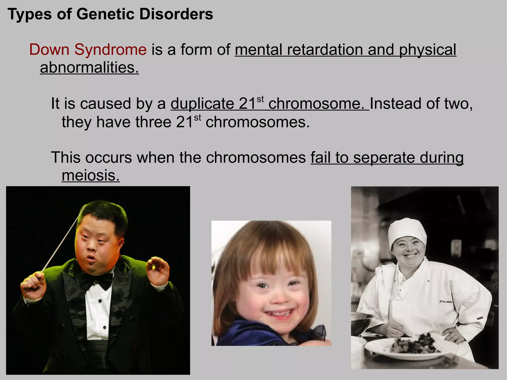 Types of Genetic Disorders

  Down Syndrome is a form of mental retardation and physical
   abnormalities.

     It is caused by a duplicate 21st chromosome. Instead of two,
       they have three 21st chromosomes.

     This occurs when the chromosomes fail to seperate during
      meiosis.
 