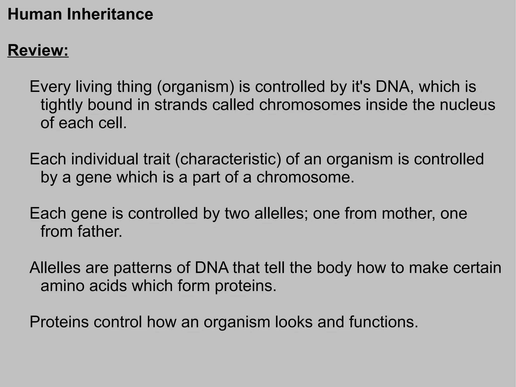 Human Inheritance

Review:

  Every living thing (organism) is controlled by it's DNA, which is
   tightly bound in strands called chromosomes inside the nucleus
   of each cell.

  Each individual trait (characteristic) of an organism is controlled
   by a gene which is a part of a chromosome.

  Each gene is controlled by two allelles; one from mother, one
   from father.

  Allelles are patterns of DNA that tell the body how to make certain
   amino acids which form proteins.

  Proteins control how an organism looks and functions.
 