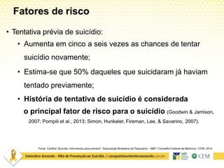 Fatores de risco
Fonte: Cartilha “Suicídio: informando para prevenir”. Associação Brasileira de Psiquiatria – ABP / Conselho Federal de Medicina –CFM. 2014
• Tentativa prévia de suicídio:
• Aumenta em cinco a seis vezes as chances de tentar
suicídio novamente;
• Estima-se que 50% daqueles que suicidaram já haviam
tentado previamente;
• História de tentativa de suicídio é considerada
o principal fator de risco para o suicídio (Goodwin & Jamison,
2007; Pompili et al., 2013; Simon, Hunkeler, Fireman, Lee, & Savarino, 2007).
 