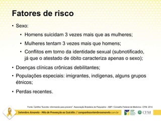Fatores de risco
Fonte: Cartilha “Suicídio: informando para prevenir”. Associação Brasileira de Psiquiatria – ABP / Conselho Federal de Medicina –CFM. 2014
• Sexo:
• Homens suicidam 3 vezes mais que as mulheres;
• Mulheres tentam 3 vezes mais que homens;
• Conflitos em torno da identidade sexual (subnotificado,
já que o atestado de óbito caracteriza apenas o sexo);
• Doenças clínicas crônicas debilitantes;
• Populações especiais: imigrantes, indígenas, alguns grupos
étnicos;
• Perdas recentes.
 
