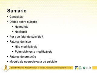Sumário
• Conceitos
• Dados sobre suicídio
• No mundo
• No Brasil
• Por que falar de suicídio?
• Fatores de risco
• Não modificáveis
• Potencialmente modificáveis
• Fatores de proteção
• Modelo de neurobiologia do suicídio
 