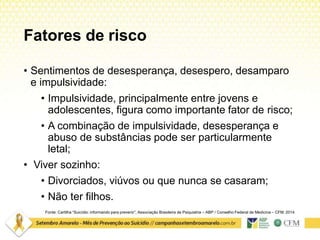 Fatores de risco
Fonte: Cartilha “Suicídio: informando para prevenir”. Associação Brasileira de Psiquiatria – ABP / Conselho Federal de Medicina – CFM. 2014
• Sentimentos de desesperança, desespero, desamparo
e impulsividade:
• Impulsividade, principalmente entre jovens e
adolescentes, figura como importante fator de risco;
• A combinação de impulsividade, desesperança e
abuso de substâncias pode ser particularmente
letal;
• Viver sozinho:
• Divorciados, viúvos ou que nunca se casaram;
• Não ter filhos.
 