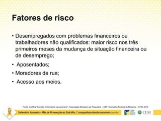 Fatores de risco
Fonte: Cartilha “Suicídio: informando para prevenir”. Associação Brasileira de Psiquiatria – ABP / Conselho Federal de Medicina – CFM. 2014
• Desempregados com problemas financeiros ou
trabalhadores não qualificados: maior risco nos três
primeiros meses da mudança de situação financeira ou
de desemprego;
• Aposentados;
• Moradores de rua;
• Acesso aos meios.
 