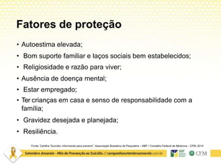 Fatores de proteção
Fonte: Cartilha “Suicídio: informando para prevenir”. Associação Brasileira de Psiquiatria – ABP / Conselho Federal de Medicina – CFM. 2014
• Autoestima elevada;
• Bom suporte familiar e laços sociais bem estabelecidos;
• Religiosidade e razão para viver;
• Ausência de doença mental;
• Estar empregado;
• Ter crianças em casa e senso de responsabilidade com a
família;
• Gravidez desejada e planejada;
• Resiliência.
 