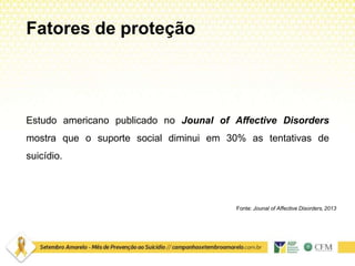 Fatores de proteção
Estudo americano publicado no Jounal of Affective Disorders
mostra que o suporte social diminui em 30% as tentativas de
suicídio.
Fonte: Jounal of Affective Disorders, 2013
 