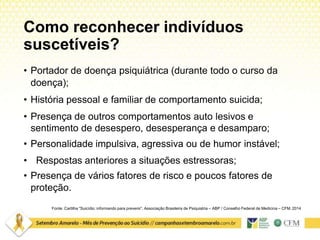 Como reconhecer indivíduos
suscetíveis?
Fonte: Cartilha “Suicídio: informando para prevenir”. Associação Brasileira de Psiquiatria – ABP / Conselho Federal de Medicina – CFM. 2014
• Portador de doença psiquiátrica (durante todo o curso da
doença);
• História pessoal e familiar de comportamento suicida;
• Presença de outros comportamentos auto lesivos e
sentimento de desespero, desesperança e desamparo;
• Personalidade impulsiva, agressiva ou de humor instável;
• Respostas anteriores a situações estressoras;
• Presença de vários fatores de risco e poucos fatores de
proteção.
 