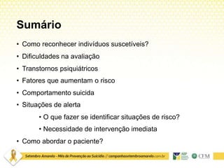 Sumário
• Como reconhecer indivíduos suscetíveis?
• Dificuldades na avaliação
• Transtornos psiquiátricos
• Fatores que aumentam o risco
• Comportamento suicida
• Situações de alerta
• O que fazer se identificar situações de risco?
• Necessidade de intervenção imediata
• Como abordar o paciente?
 