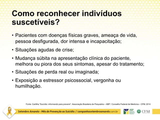 Como reconhecer indivíduos
suscetíveis?
Fonte: Cartilha “Suicídio: informando para prevenir”. Associação Brasileira de Psiquiatria – ABP / Conselho Federal de Medicina – CFM. 2014
• Pacientes com doenças físicas graves, ameaça de vida,
pessoa desfigurada, dor intensa e incapacitação;
• Situações agudas de crise;
• Mudança súbita na apresentação clínica do paciente,
melhora ou piora dos seus sintomas, apesar do tratamento;
• Situações de perda real ou imaginada;
• Exposição a estressor psicossocial, vergonha ou
humilhação.
 