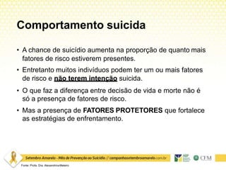 Comportamento suicida
Fonte: Profa. Dra. AlexandrinaMeleiro
• A chance de suicídio aumenta na proporção de quanto mais
fatores de risco estiverem presentes.
• Entretanto muitos indivíduos podem ter um ou mais fatores
de risco e não terem intenção suicida.
• O que faz a diferença entre decisão de vida e morte não é
só a presença de fatores de risco.
• Mas a presença de FATORES PROTETORES que fortalece
as estratégias de enfrentamento.
 
