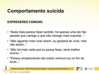 Comportamento suicida
Fonte: Profa. Dra. AlexandrinaMeleiro
EXPRESSÕES COMUNS:
• “Nada mais parece fazer sentido, há apenas uma dor tão
pesada que carrego e que não consigo mais suportar...”
• “Não aguento mais viver assim, eu gostaria de viver, mas
não assim...”
• “Não há mais nada que eu possa fazer, seria melhor
morrer...”
• “Parece simplesmente não existir nenhum luz no fim do
túnel...”
 