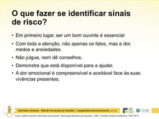 O que fazer se identificar sinais
de risco?
Fonte: Cartilha “Suicídio: informando para prevenir”. Associação Brasileira de Psiquiatria – ABP / Conselho Federal de Medicina –CFM. 2014
• Em primeiro lugar, ser um bom ouvinte é essencial
• Com toda a atenção, não apenas os fatos, mas a dor,
medos e ansiedades.
• Não julgue, nem dê conselhos.
• Demonstre que está disponível para a ajudar.
• A dor emocional é compreensível e aceitável face às suas
vivências presentes.
 