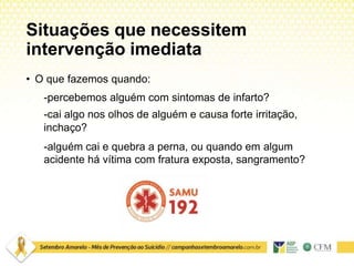 Situações que necessitem
intervenção imediata
• O que fazemos quando:
-percebemos alguém com sintomas de infarto?
-cai algo nos olhos de alguém e causa forte irritação,
inchaço?
-alguém cai e quebra a perna, ou quando em algum
acidente há vítima com fratura exposta, sangramento?
 